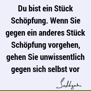 Du bist ein Stück Schöpfung. Wenn Sie gegen ein anderes Stück Schöpfung vorgehen, gehen Sie unwissentlich gegen sich selbst