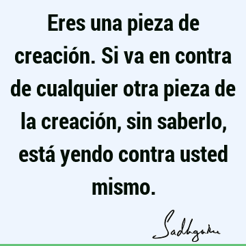 Eres una pieza de creación. Si va en contra de cualquier otra pieza de la creación, sin saberlo, está yendo contra usted