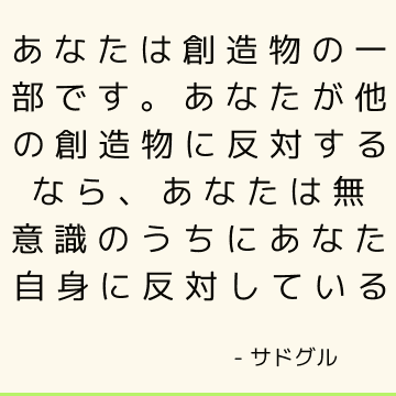 あなたは創造物の一部です。 あなたが他の創造物に反対するなら、あなたは無意識のうちにあなた自身に反対している