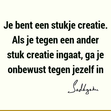 Je bent een stukje creatie. Als je tegen een ander stuk creatie ingaat, ga je onbewust tegen jezelf