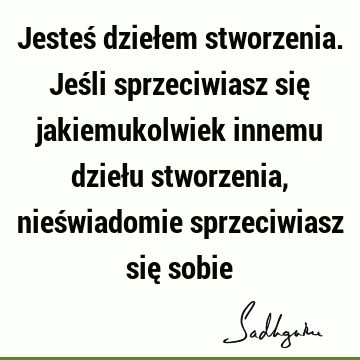 Jesteś dziełem stworzenia. Jeśli sprzeciwiasz się jakiemukolwiek innemu dziełu stworzenia, nieświadomie sprzeciwiasz się