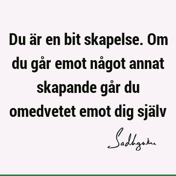 Du är en bit skapelse. Om du går emot något annat skapande går du omedvetet emot dig sjä