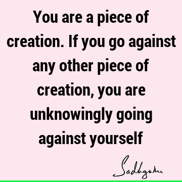 You are a piece of creation. If you go against any other piece of creation, you are unknowingly going against
