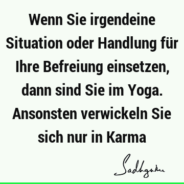 Wenn Sie irgendeine Situation oder Handlung für Ihre Befreiung einsetzen, dann sind Sie im Yoga. Ansonsten verwickeln Sie sich nur in K