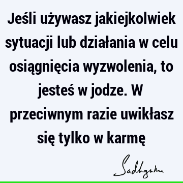 Jeśli używasz jakiejkolwiek sytuacji lub działania w celu osiągnięcia wyzwolenia, to jesteś w jodze. W przeciwnym razie uwikłasz się tylko w karmę