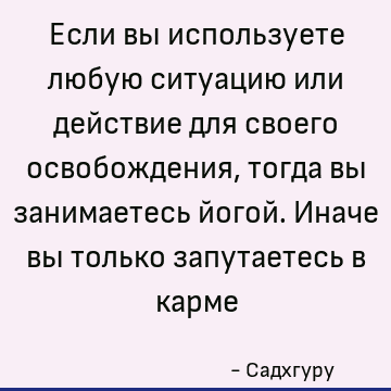 Если вы используете любую ситуацию или действие для своего освобождения, тогда вы занимаетесь йогой. Иначе вы только запутаетесь в карме