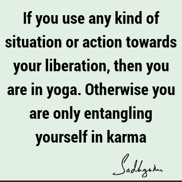 If you use any kind of situation or action towards your liberation, then you are in yoga. Otherwise you are only entangling yourself in