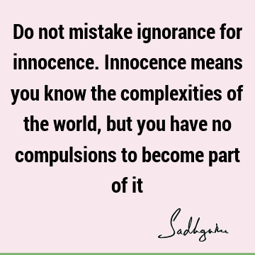 Do not mistake ignorance for innocence. Innocence means you know the complexities of the world, but you have no compulsions to become part of
