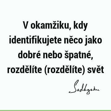 V okamžiku, kdy identifikujete něco jako dobré nebo špatné, rozdělíte (rozdělíte) svě