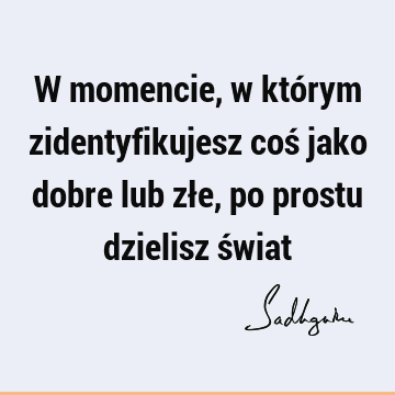 W momencie, w którym zidentyfikujesz coś jako dobre lub złe, po prostu dzielisz ś