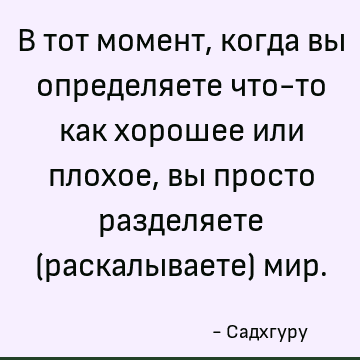 В тот момент, когда вы определяете что-то как хорошее или плохое, вы просто разделяете (раскалываете) мир