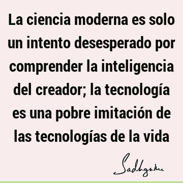 La ciencia moderna es solo un intento desesperado por comprender la inteligencia del creador; la tecnología es una pobre imitación de las tecnologías de la