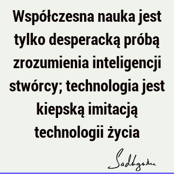 Współczesna nauka jest tylko desperacką próbą zrozumienia inteligencji stwórcy; technologia jest kiepską imitacją technologii ż