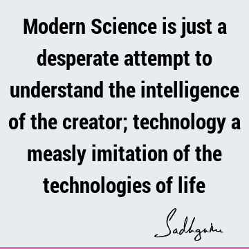 Modern Science is just a desperate attempt to understand the intelligence of the creator;  technology a measly imitation of the technologies of