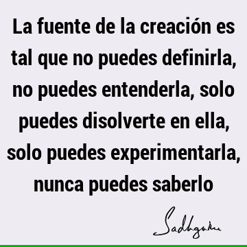 La fuente de la creación es tal que no puedes definirla, no puedes entenderla, solo puedes disolverte en ella, solo puedes experimentarla, nunca puedes