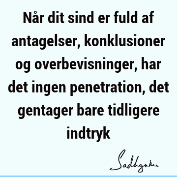 Når dit sind er fuld af antagelser, konklusioner og overbevisninger, har det ingen penetration, det gentager bare tidligere