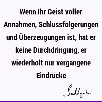 Wenn Ihr Geist voller Annahmen, Schlussfolgerungen und Überzeugungen ist, hat er keine Durchdringung, er wiederholt nur vergangene Eindrü