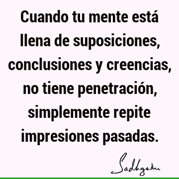 Cuando tu mente está llena de suposiciones, conclusiones y creencias, no tiene penetración, simplemente repite impresiones