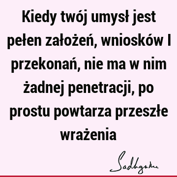 Kiedy twój umysł jest pełen założeń, wniosków i przekonań, nie ma w nim żadnej penetracji, po prostu powtarza przeszłe wraż