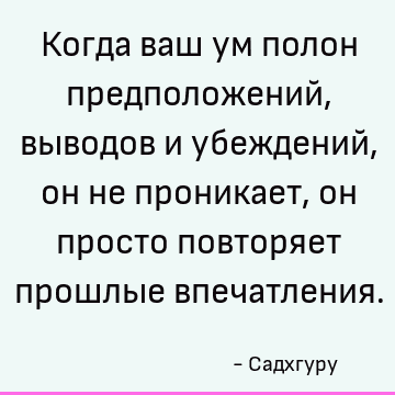 Когда ваш ум полон предположений, выводов и убеждений, он не проникает, он просто повторяет прошлые впечатления