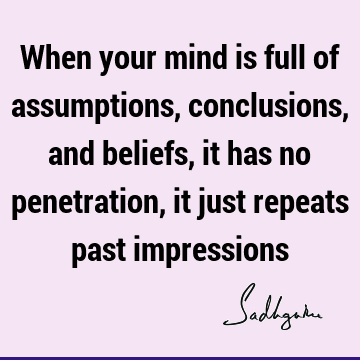 When your mind is full of assumptions, conclusions, and beliefs, it has no penetration, it just repeats past