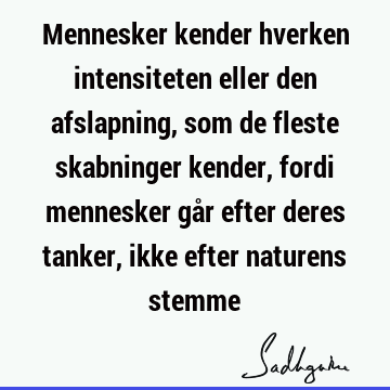 Mennesker kender hverken intensiteten eller den afslapning, som de fleste skabninger kender, fordi mennesker går efter deres tanker, ikke efter naturens