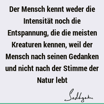 Der Mensch kennt weder die Intensität noch die Entspannung, die die meisten Kreaturen kennen, weil der Mensch nach seinen Gedanken und nicht nach der Stimme