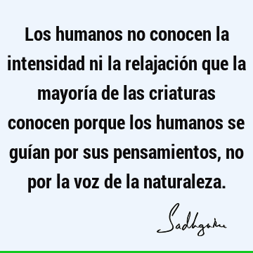 Los humanos no conocen la intensidad ni la relajación que la mayoría de las criaturas conocen porque los humanos se guían por sus pensamientos, no por la voz