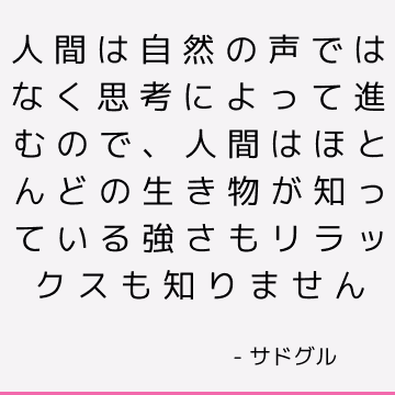 人間は自然の声ではなく思考によって進むので、人間はほとんどの生き物が知っている強さもリラックスも知りません