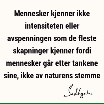 Mennesker kjenner ikke intensiteten eller avspenningen som de fleste skapninger kjenner fordi mennesker går etter tankene sine, ikke av naturens