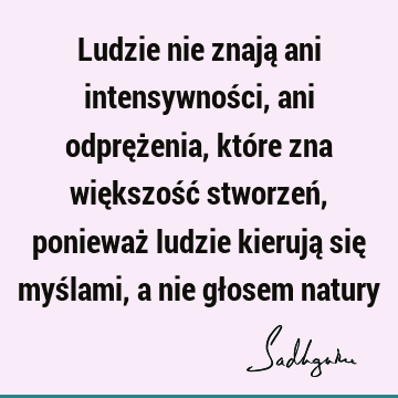 Ludzie nie znają ani intensywności, ani odprężenia, które zna większość stworzeń, ponieważ ludzie kierują się myślami, a nie głosem