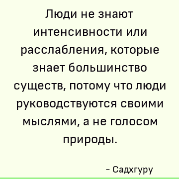 Люди не знают интенсивности или расслабления, которые знает большинство существ, потому что люди руководствуются своими мыслями, а не голосом природы