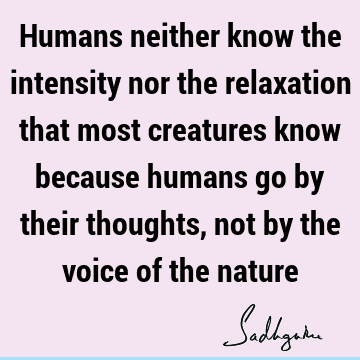 Humans neither know the intensity nor the relaxation that most creatures know because humans go by their thoughts, not by the voice of the