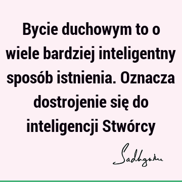 Bycie duchowym to o wiele bardziej inteligentny sposób istnienia. Oznacza dostrojenie się do inteligencji Stwó