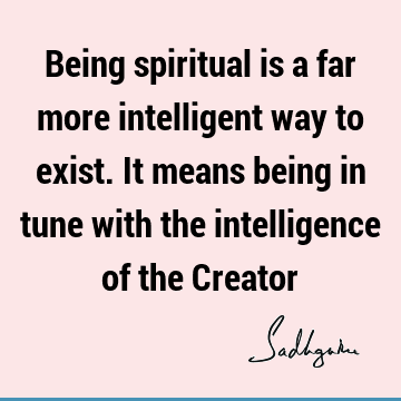 Being spiritual is a far more intelligent way to exist. It means being in tune with the intelligence of the C