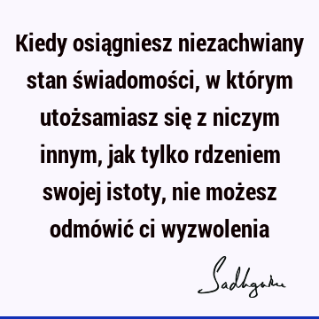 Kiedy osiągniesz niezachwiany stan świadomości, w którym utożsamiasz się z niczym innym, jak tylko rdzeniem swojej istoty, nie możesz odmówić ci