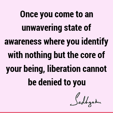 Once you come to an unwavering state of awareness where you identify with nothing but the core of your being, liberation cannot be denied to