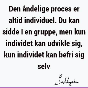 Den åndelige proces er altid individuel. Du kan sidde i en gruppe, men kun individet kan udvikle sig, kun individet kan befri sig