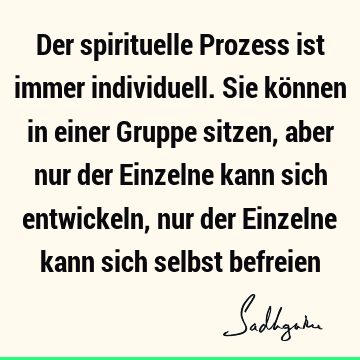 Der spirituelle Prozess ist immer individuell. Sie können in einer Gruppe sitzen, aber nur der Einzelne kann sich entwickeln, nur der Einzelne kann sich selbst