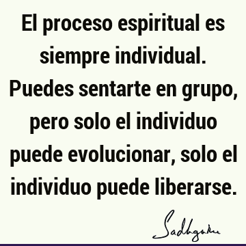 El proceso espiritual es siempre individual. Puedes sentarte en grupo, pero solo el individuo puede evolucionar, solo el individuo puede