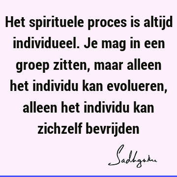 Het spirituele proces is altijd individueel. Je mag in een groep zitten, maar alleen het individu kan evolueren, alleen het individu kan zichzelf