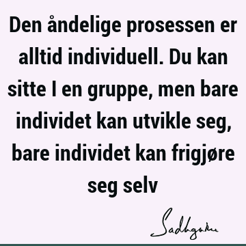 Den åndelige prosessen er alltid individuell. Du kan sitte i en gruppe, men bare individet kan utvikle seg, bare individet kan frigjøre seg