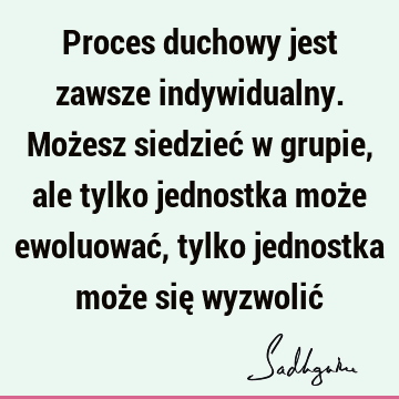 Proces duchowy jest zawsze indywidualny. Możesz siedzieć w grupie, ale tylko jednostka może ewoluować, tylko jednostka może się wyzwolić