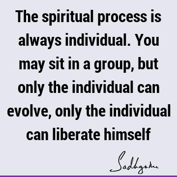 The spiritual process is always individual. You may sit in a group, but only the individual can evolve, only the individual can liberate