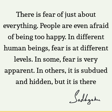There is fear of just about everything. People are even afraid of being too happy. In different human beings, fear is at different levels. In some, fear is