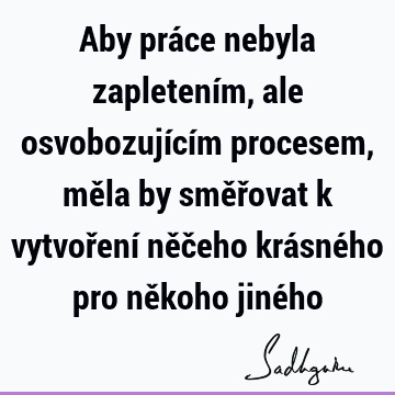 Aby práce nebyla zapletením, ale osvobozujícím procesem, měla by směřovat k vytvoření něčeho krásného pro někoho jiné