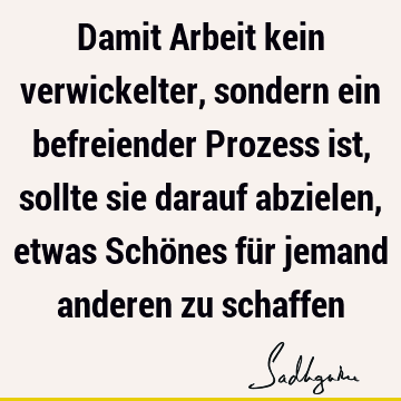 Damit Arbeit kein verwickelter, sondern ein befreiender Prozess ist, sollte sie darauf abzielen, etwas Schönes für jemand anderen zu