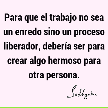 Para que el trabajo no sea un enredo sino un proceso liberador, debería ser para crear algo hermoso para otra