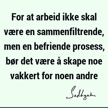 For at arbeid ikke skal være en sammenfiltrende, men en befriende prosess, bør det være å skape noe vakkert for noen