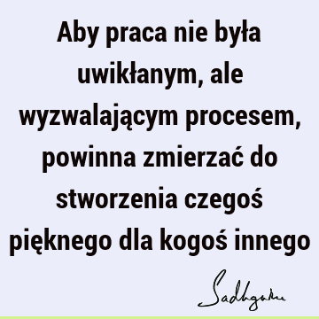 Aby praca nie była uwikłanym, ale wyzwalającym procesem, powinna zmierzać do stworzenia czegoś pięknego dla kogoś